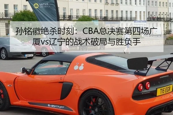 孙铭徽绝杀时刻：CBA总决赛第四场广厦vs辽宁的战术破局与胜负手